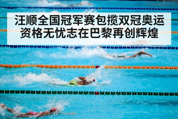 汪顺全国冠军赛包揽双冠奥运资格无忧志在巴黎再创辉煌
